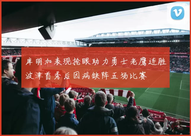 库明加表现抢眼助力勇士老鹰连胜波津首秀后因病缺阵五场比赛