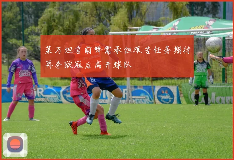 莱万坦言前锋需承担艰苦任务期待再夺欧冠后离开球队