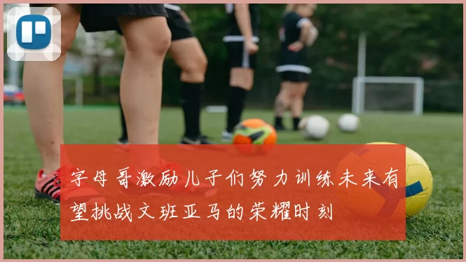字母哥激励儿子们努力训练未来有望挑战文班亚马的荣耀时刻