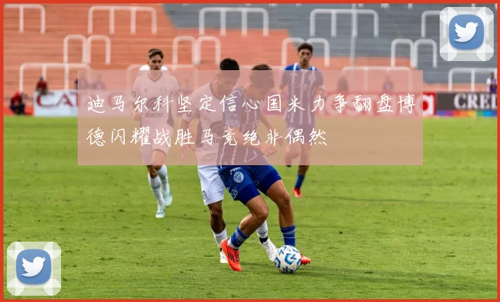 迪马尔科坚定信心国米力争翻盘博德闪耀战胜马竞绝非偶然
