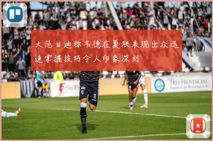 大范甘迪称韦德在夏联表现出众迅速掌握技巧令人印象深刻