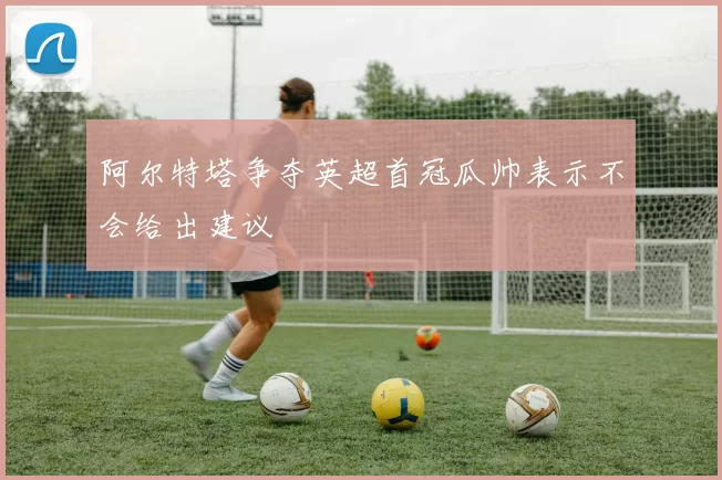 阿尔特塔争夺英超首冠瓜帅表示不会给出建议
