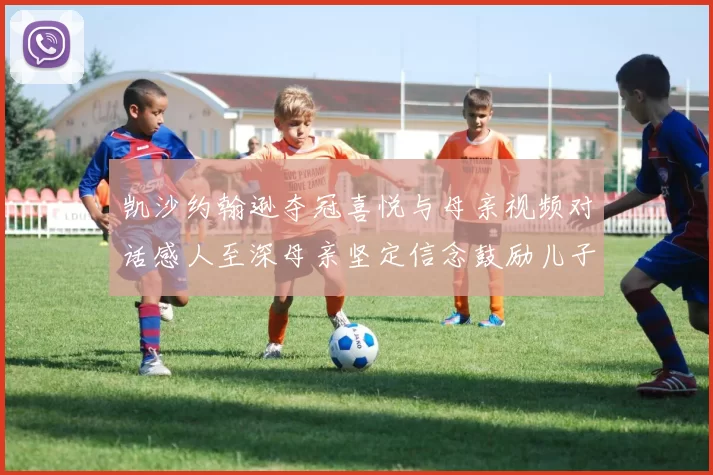 凯沙约翰逊夺冠喜悦与母亲视频对话感人至深母亲坚定信念鼓励儿子追梦