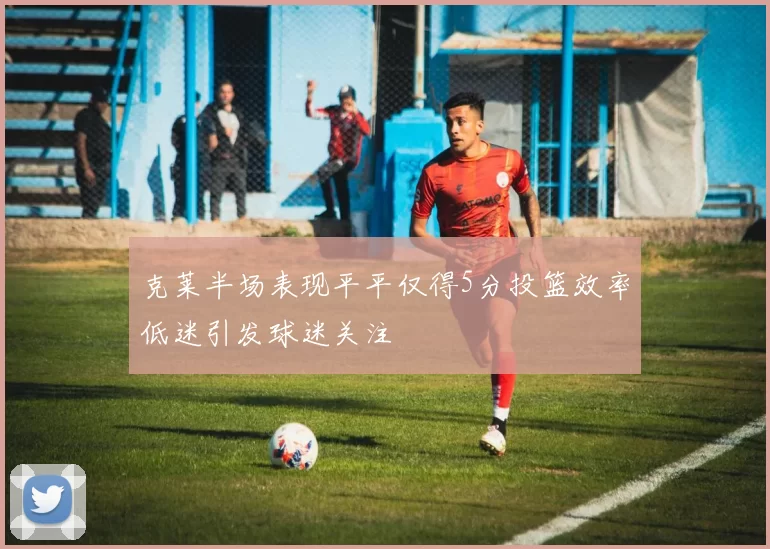 克莱半场表现平平仅得5分投篮效率低迷引发球迷关注