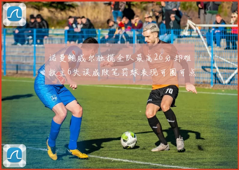 诺曼鲍威尔独揽全队最高26分却难救主6失误成败笔罚球表现可圈可点