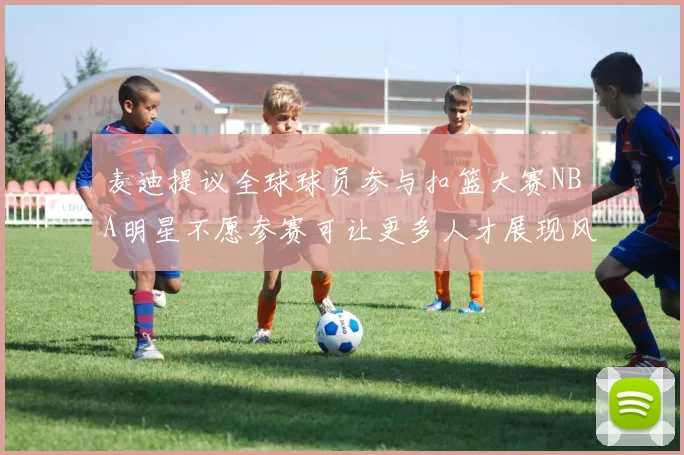 麦迪提议全球球员参与扣篮大赛NBA明星不愿参赛可让更多人才展现风采