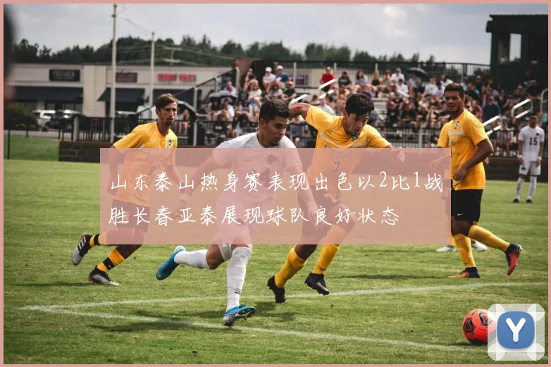 山东泰山热身赛表现出色以2比1战胜长春亚泰展现球队良好状态