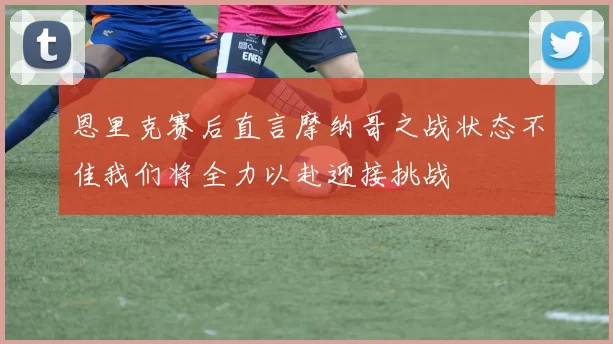 恩里克赛后直言摩纳哥之战状态不佳我们将全力以赴迎接挑战