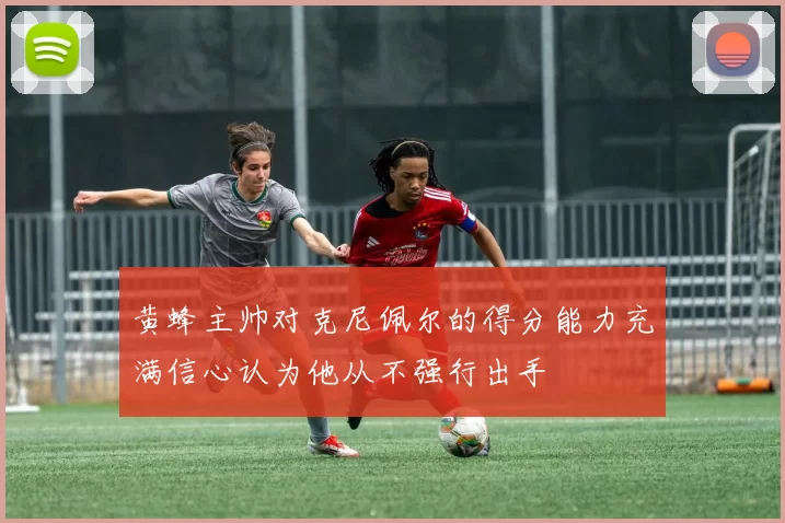 黄蜂主帅对克尼佩尔的得分能力充满信心认为他从不强行出手