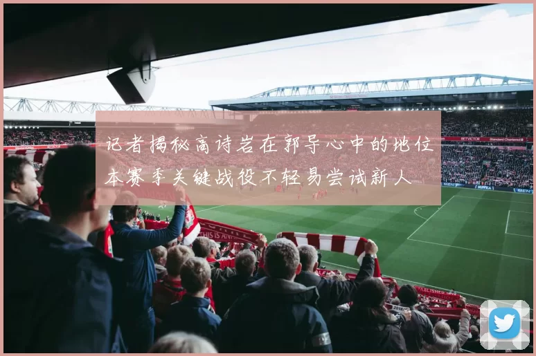 记者揭秘高诗岩在郭导心中的地位本赛季关键战役不轻易尝试新人