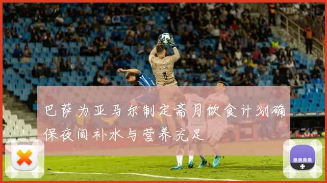 巴萨为亚马尔制定斋月饮食计划确保夜间补水与营养充足