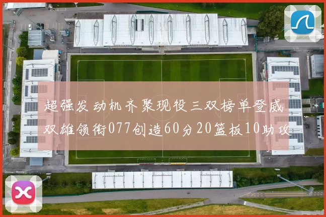 超强发动机齐聚现役三双榜单登威双雄领衔077创造60分20篮板10助攻奇迹