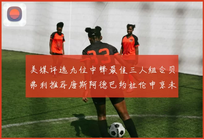 美媒评选九位中锋最佳三人组合贝弗利推荐唐斯阿德巴约杜伦申京未入选