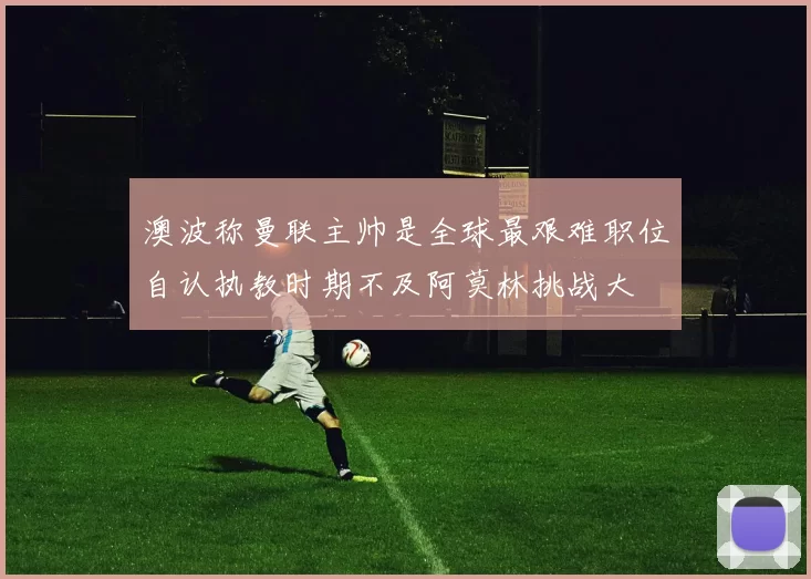 澳波称曼联主帅是全球最艰难职位自认执教时期不及阿莫林挑战大