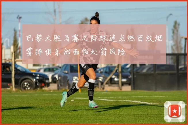 巴黎大胜马赛之际球迷点燃百枚烟雾弹俱乐部面临处罚风险