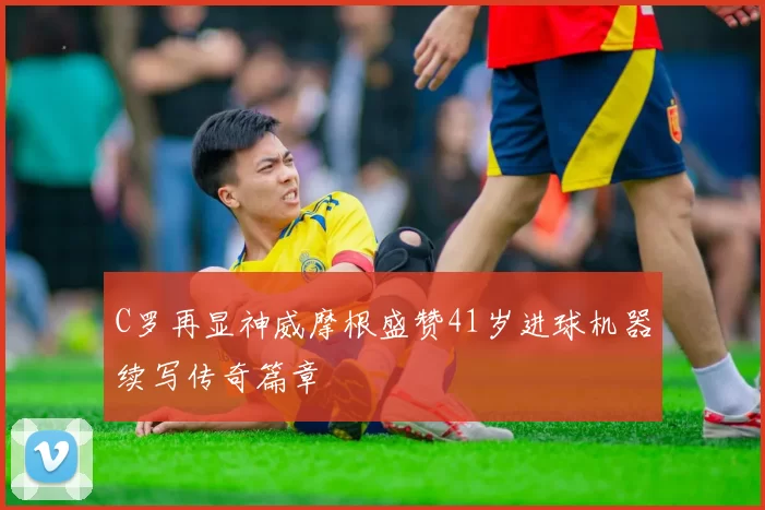 C罗再显神威摩根盛赞41岁进球机器续写传奇篇章