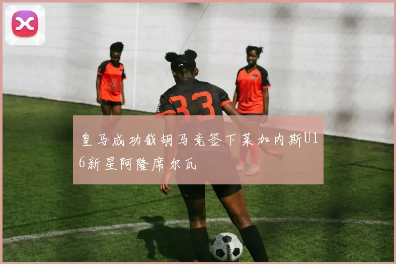 皇马成功截胡马竞签下莱加内斯U16新星阿隆席尔瓦