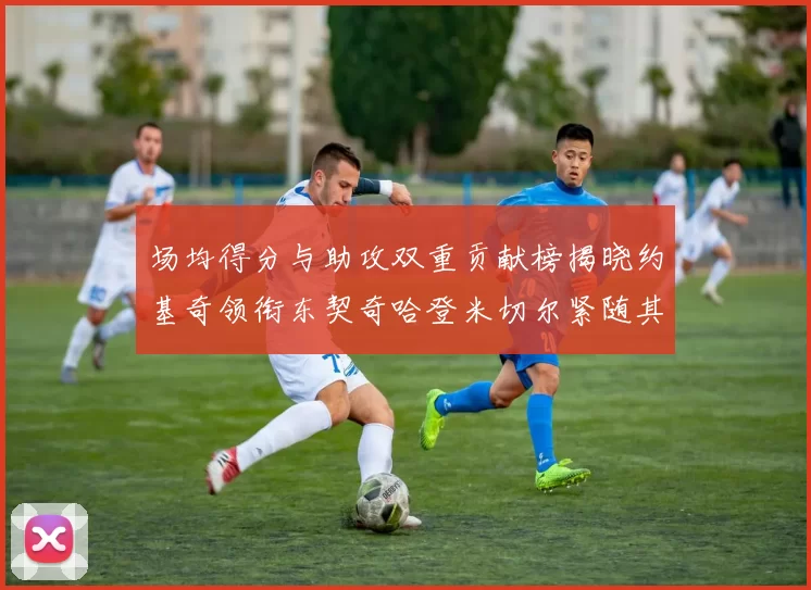 场均得分与助攻双重贡献榜揭晓约基奇领衔东契奇哈登米切尔紧随其后